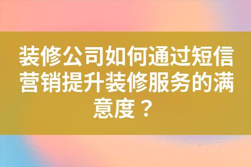 裝修公司如何通過短信營銷提升裝修服務的滿意度？