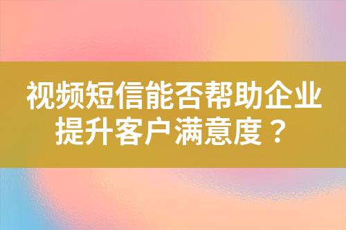 視頻短信能否幫助企業提升客戶滿意度？